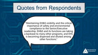 “Maintaining EH&S visibility and the critical
importance of safety and environmental
compliance to the Senior/Executive
Leadership. EH&S and its functions are taking
a backseat to many other programs, and EHS
is becoming dispersed and diluted among
other functions.”
Quotes from Respondents
 