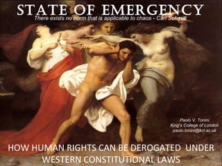 STATEno norm that isEMERGENCY
   There exists
                OF applicable to chaos - Carl Schmitt




                                                Paolo V. Tonini
                                           King’s College of London
                                            paolo.tonini@kcl.ac.uk



HOW HUMAN RIGHTS CAN BE DEROGATED UNDER
      WESTERN CONSTITUTIONAL LAWS
 