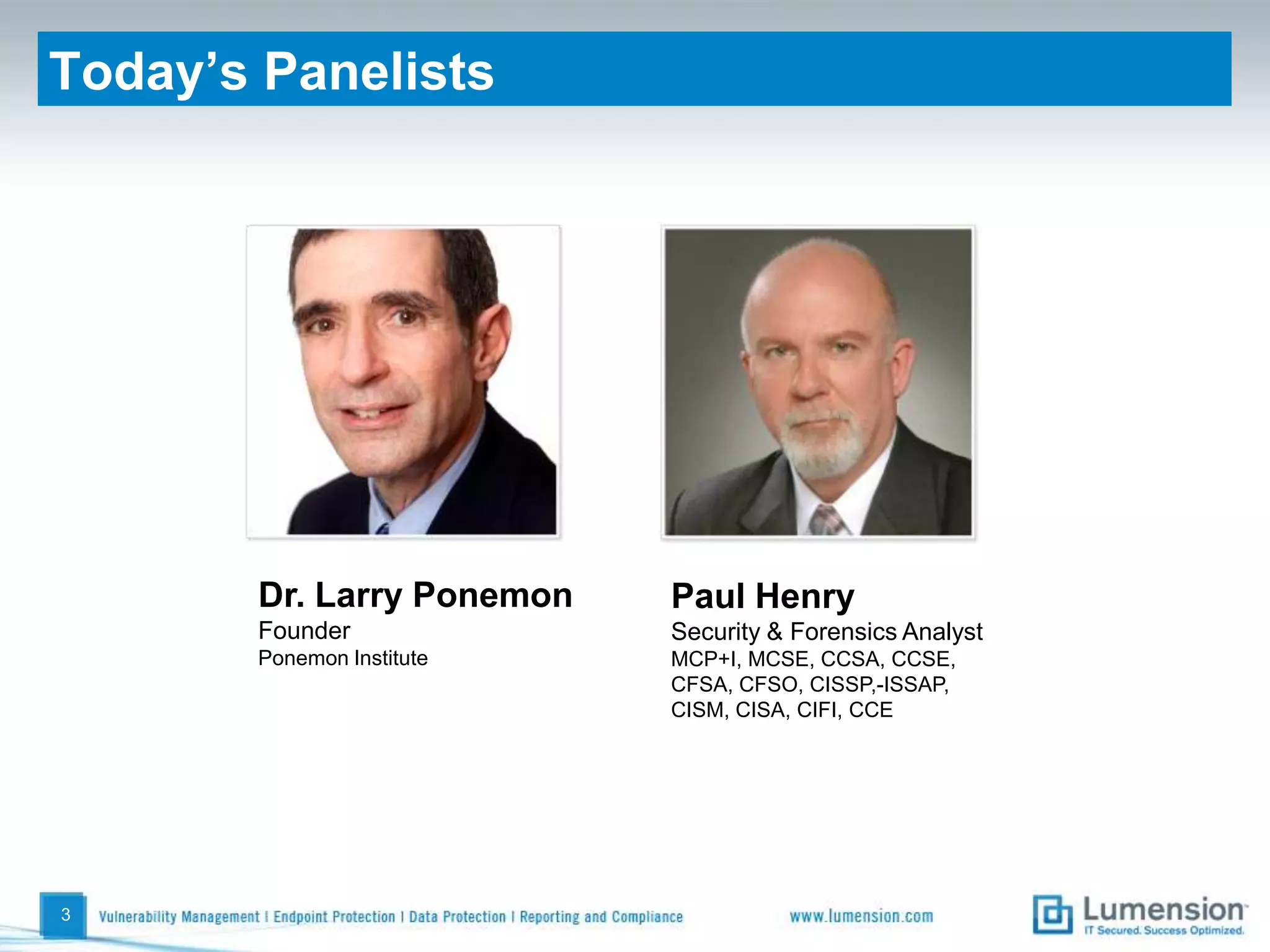 Today’s PanelistsDr. Larry PonemonFounderPonemon InstitutePaul HenrySecurity & Forensics AnalystMCP+I, MCSE, CCSA, CCSE, CFSA, CFSO, CISSP,-ISSAP, CISM, CISA, CIFI, CCE3