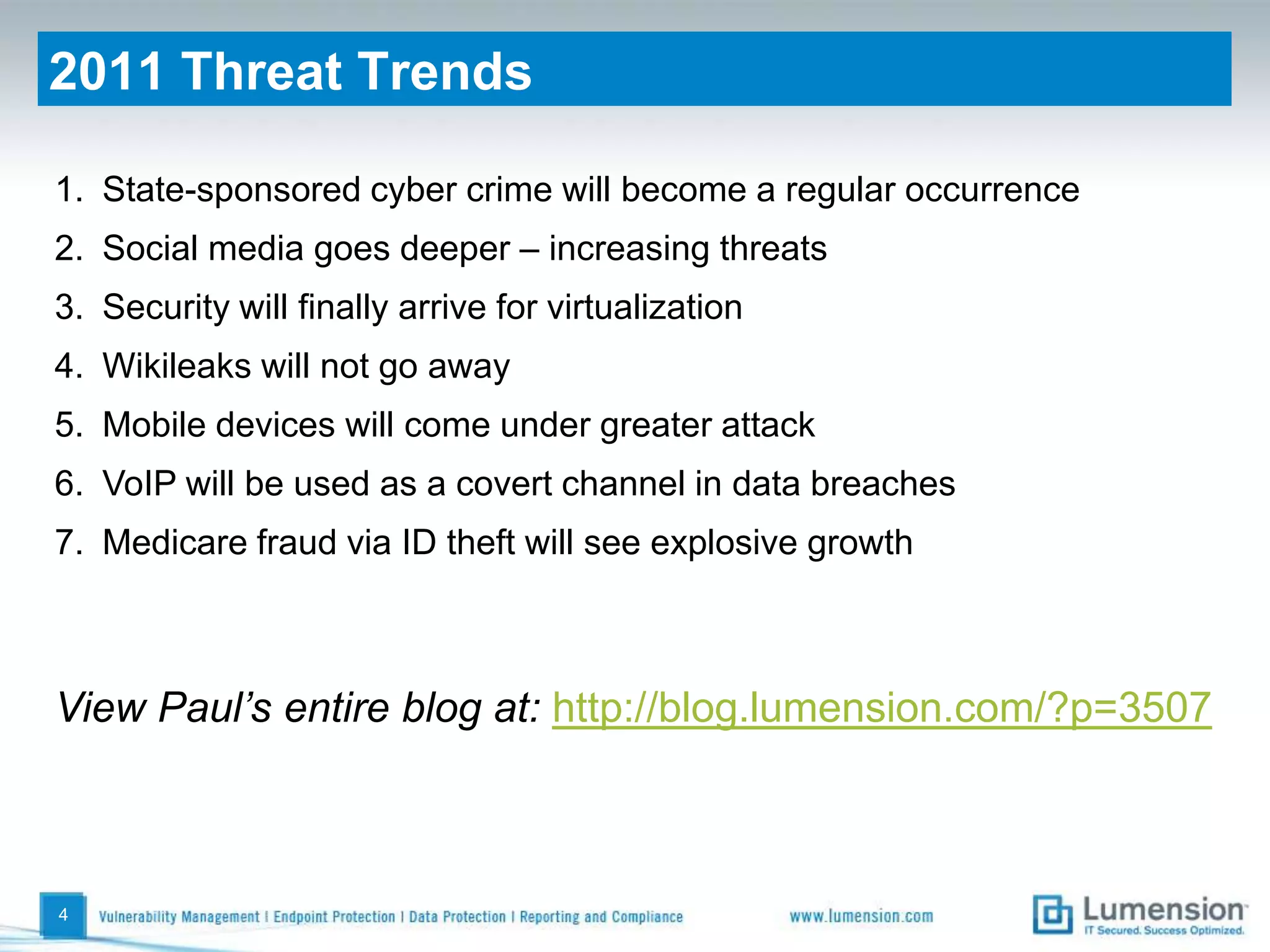 42011 Threat TrendsState-sponsored cyber crime will become a regular occurrenceSocial media goes deeper – increasing threatsSecurity will finally arrive for virtualizationWikileaks will not go awayMobile devices will come under greater attackVoIP will be used as a covert channel in data breachesMedicare fraud via ID theft will see explosive growthView Paul’s entire blog at: http://blog.lumension.com/?p=3507