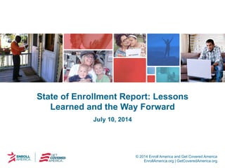 © 2014 Enroll America and Get Covered America
EnrollAmerica.org | GetCoveredAmerica.org
State of Enrollment Report: Lessons
Learned and the Way Forward
July 10, 2014
 