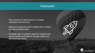 Deployable
• Easy preview of applications on multiple
resolutions and devices.
• Options of deploying with a single click or export
for manual deployment
• Package apps to platform specific installers that
can be readily submitted to Google, Apple and
Microsoft app stores.
 