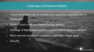 Challenges of Enterprise Mobility
• Future companies look at a mobile only application approach from a
mobile first
• SaaS+ Cloud is the new mantra for app delivery
• Shortage of Mobile developers have given rise to citizen developers
• Micro services and short/ companion apps within larger apps
• Security
 