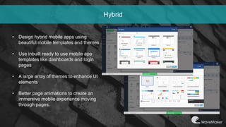 Hybrid
• Design hybrid mobile apps using
beautiful mobile templates and themes
• Use inbuilt ready to use mobile app
templates like dashboards and login
pages
• A large array of themes to enhance UI
elements
• Better page animations to create an
immersive mobile experience moving
through pages.
 