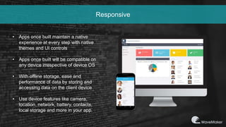 Responsive
• Apps once built maintain a native
experience at every step with native
themes and UI controls
• Apps once built will be compatible on
any device irrespective of device OS
• With offline storage, ease and
performance of data by storing and
accessing data on the client device
• Use device features like camera,
location, network, battery, contacts,
local storage and more in your app.
 