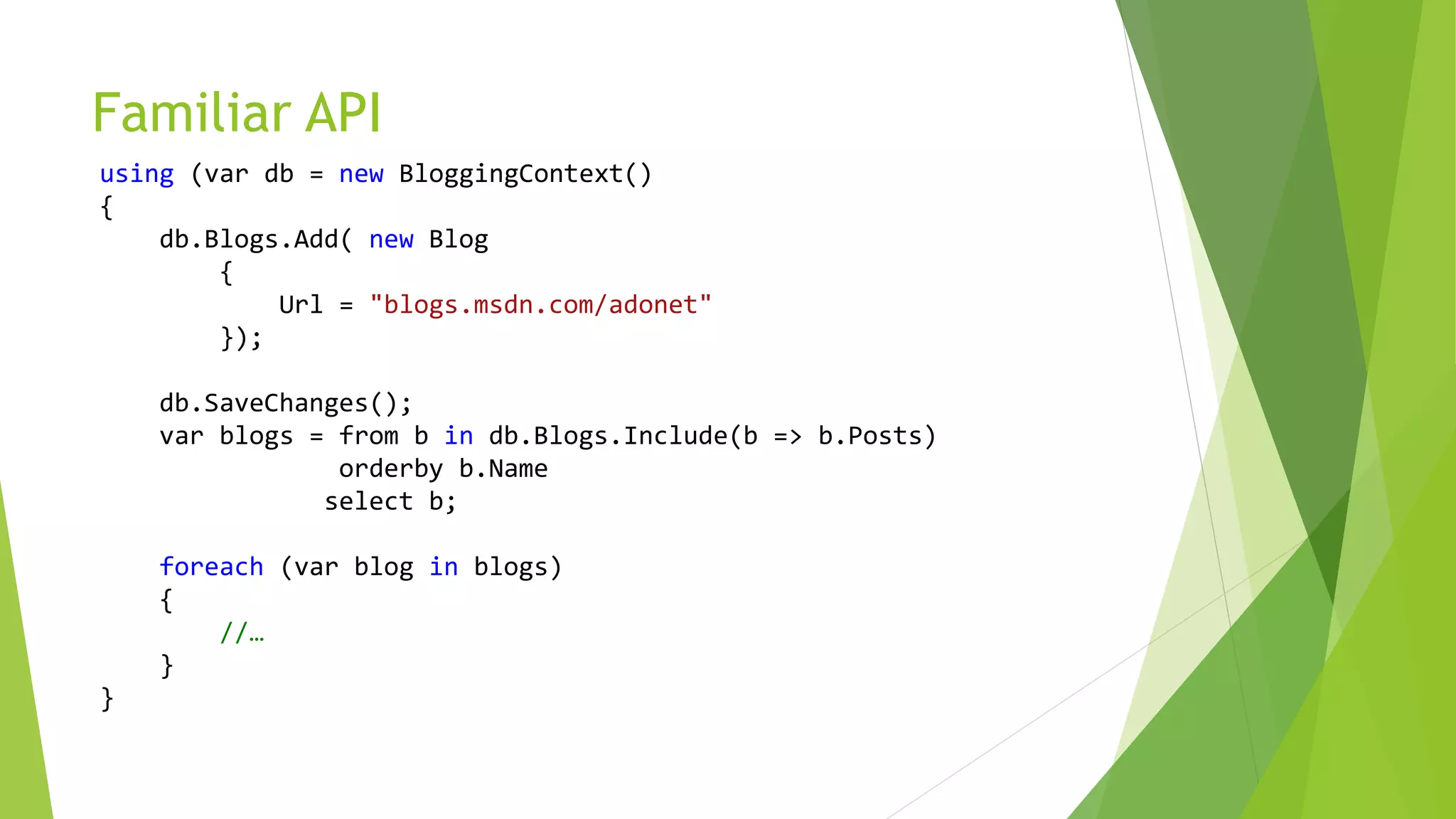 Familiar API
using (var db = new BloggingContext()
{
db.Blogs.Add( new Blog
{
Url = "blogs.msdn.com/adonet"
});
db.SaveChanges();
var blogs = from b in db.Blogs.Include(b => b.Posts)
orderby b.Name
select b;
foreach (var blog in blogs)
{
//…
}
}
 