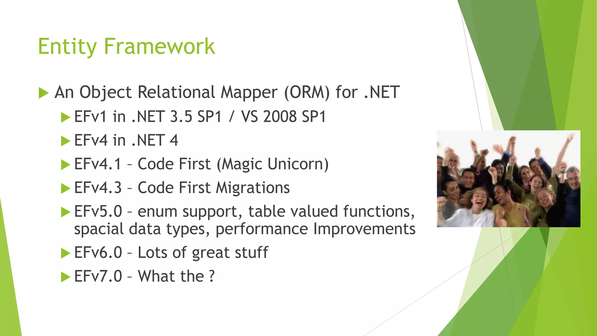 Entity Framework
 An Object Relational Mapper (ORM) for .NET
 EFv1 in .NET 3.5 SP1 / VS 2008 SP1
 EFv4 in .NET 4
 EFv4.1 – Code First (Magic Unicorn)
 EFv4.3 – Code First Migrations
 EFv5.0 – enum support, table valued functions,
spacial data types, performance Improvements
 EFv6.0 – Lots of great stuff
 EFv7.0 – What the ?
 