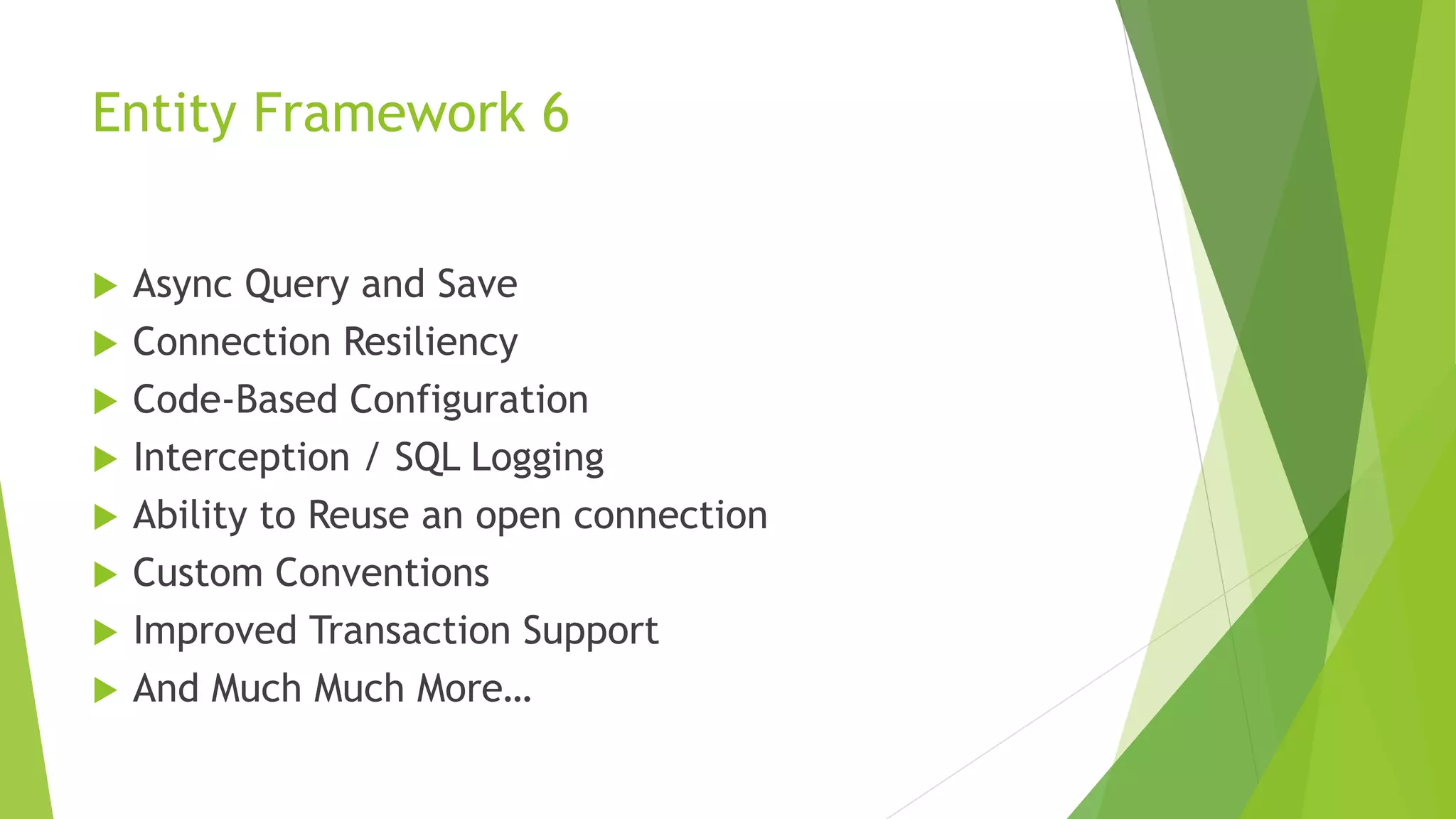 Entity Framework 6
 Async Query and Save
 Connection Resiliency
 Code-Based Configuration
 Interception / SQL Logging
 Ability to Reuse an open connection
 Custom Conventions
 Improved Transaction Support
 And Much Much More…
 