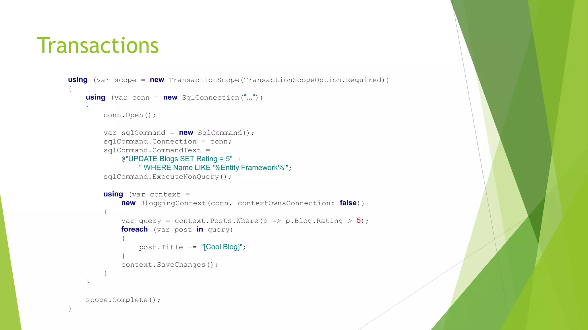 Transactions
using (var scope = new TransactionScope(TransactionScopeOption.Required))
{
using (var conn = new SqlConnection("..."))
{
conn.Open();
var sqlCommand = new SqlCommand();
sqlCommand.Connection = conn;
sqlCommand.CommandText =
@"UPDATE Blogs SET Rating = 5" +
" WHERE Name LIKE '%Entity Framework%'";
sqlCommand.ExecuteNonQuery();
using (var context =
new BloggingContext(conn, contextOwnsConnection: false))
{
var query = context.Posts.Where(p => p.Blog.Rating > 5);
foreach (var post in query)
{
post.Title += "[Cool Blog]";
}
context.SaveChanges();
}
}
scope.Complete();
}
 