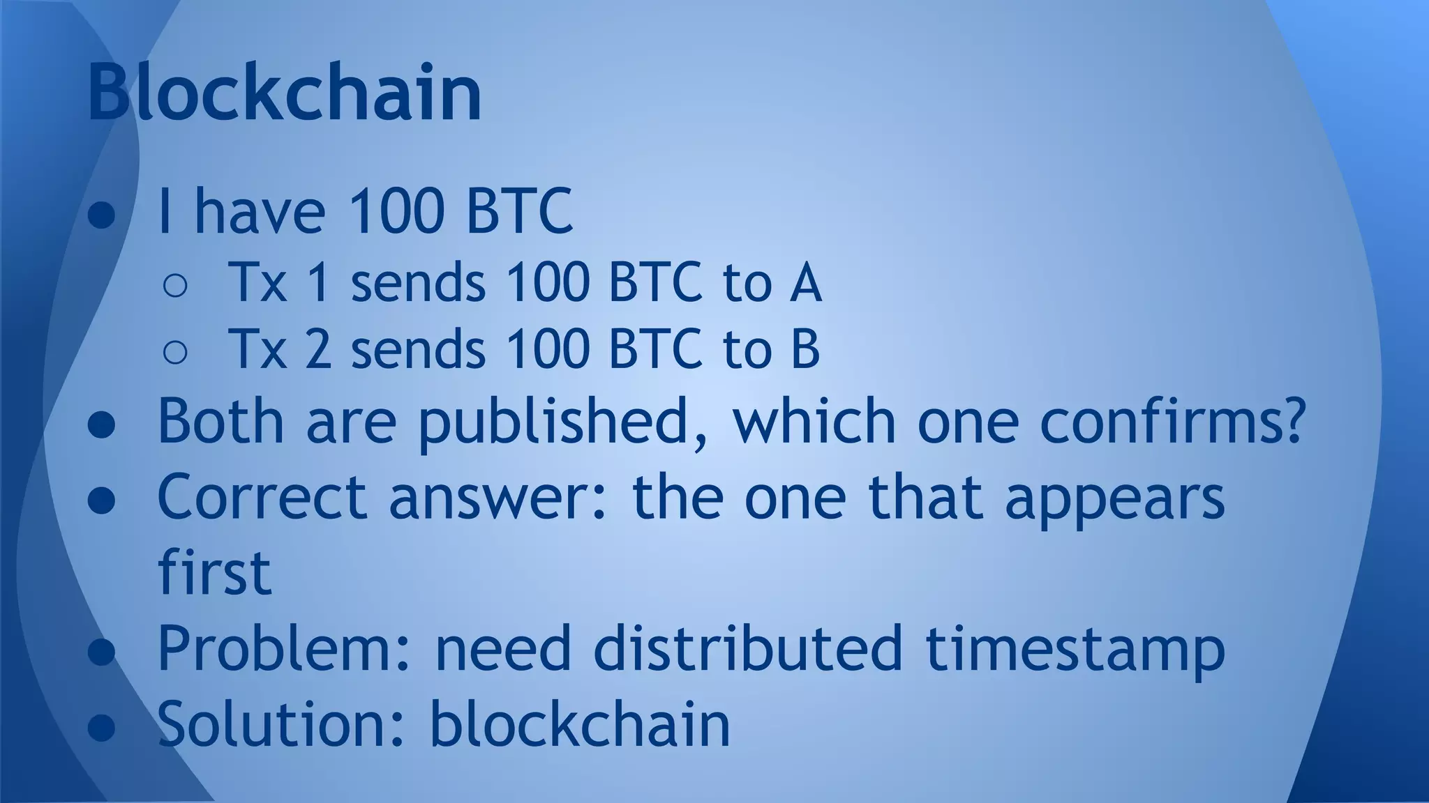 ● I have 100 BTC
○ Tx 1 sends 100 BTC to A
○ Tx 2 sends 100 BTC to B
● Both are published, which one confirms?
● Correct answer: the one that appears
first
● Problem: need distributed timestamp
● Solution: blockchain
Blockchain
 
