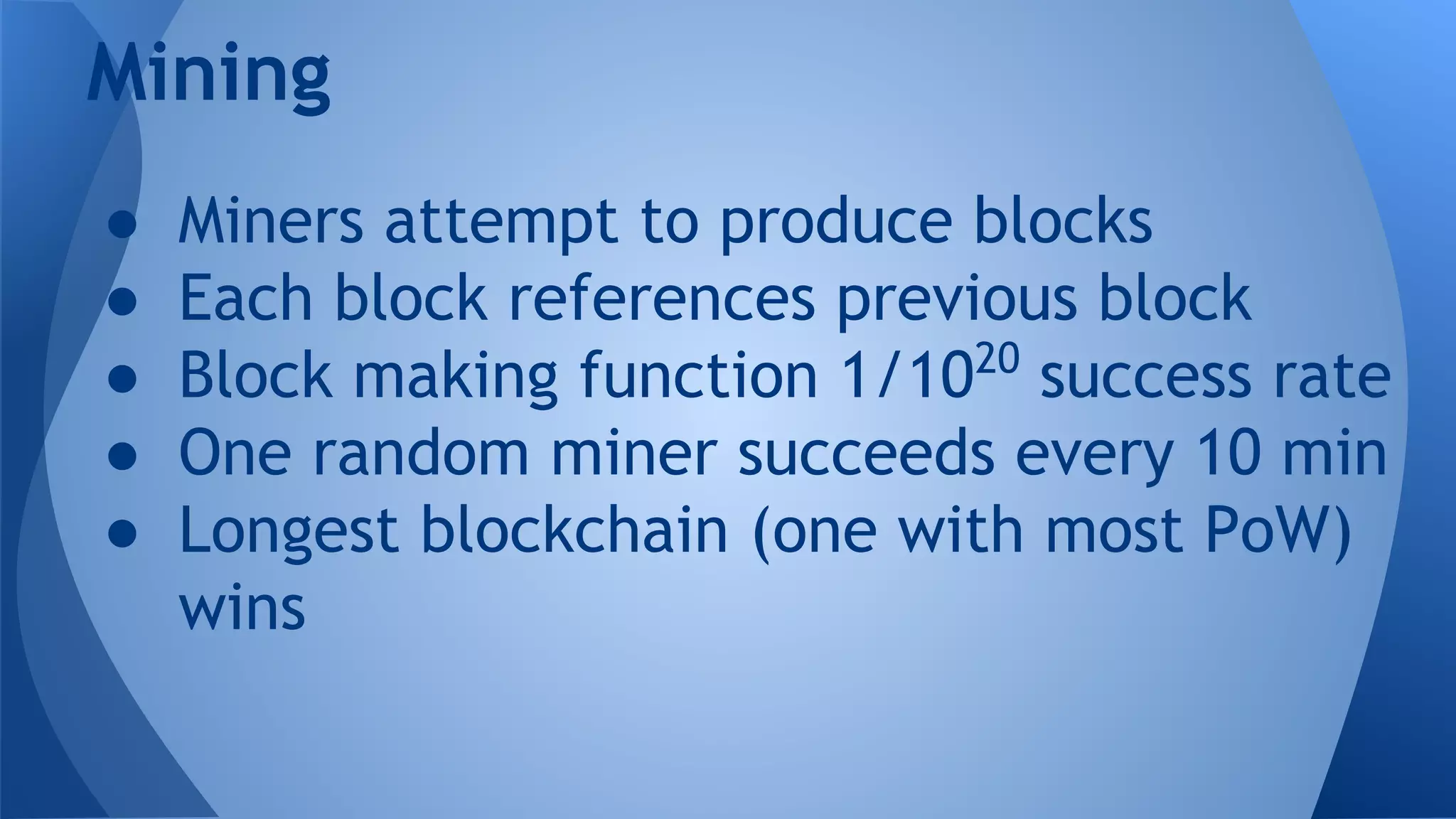Mining
● Miners attempt to produce blocks
● Each block references previous block
● Block making function 1/1020
success rate
● One random miner succeeds every 10 min
● Longest blockchain (one with most PoW)
wins
 