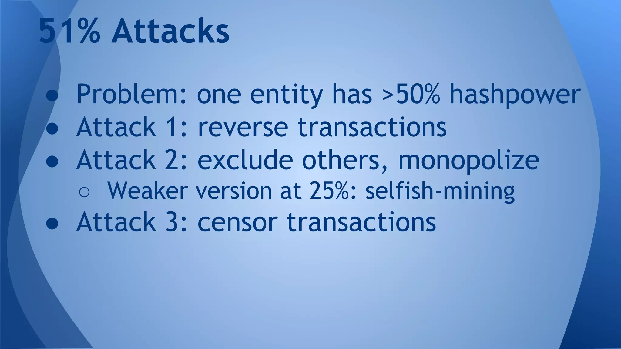 51% Attacks
● Problem: one entity has >50% hashpower
● Attack 1: reverse transactions
● Attack 2: exclude others, monopolize
○ Weaker version at 25%: selfish-mining
● Attack 3: censor transactions
 