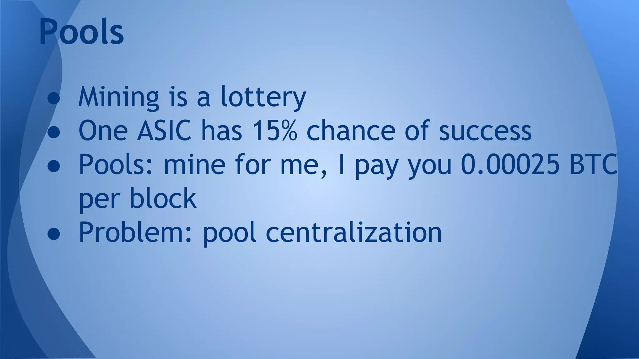 Pools
● Mining is a lottery
● One ASIC has 15% chance of success
● Pools: mine for me, I pay you 0.00025 BTC
per block
● Problem: pool centralization
 