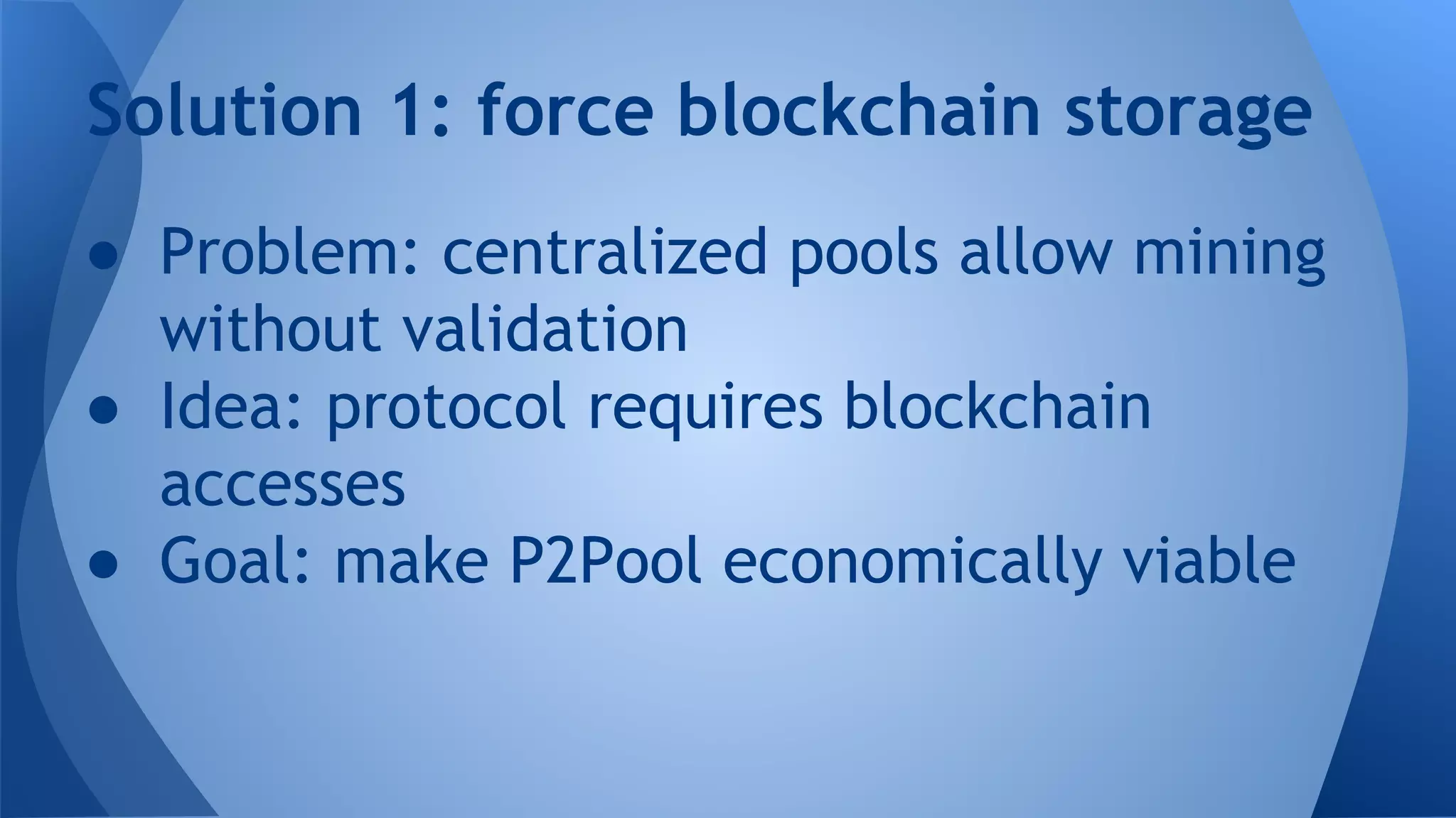 ● Problem: centralized pools allow mining
without validation
● Idea: protocol requires blockchain
accesses
● Goal: make P2Pool economically viable
Solution 1: force blockchain storage
 