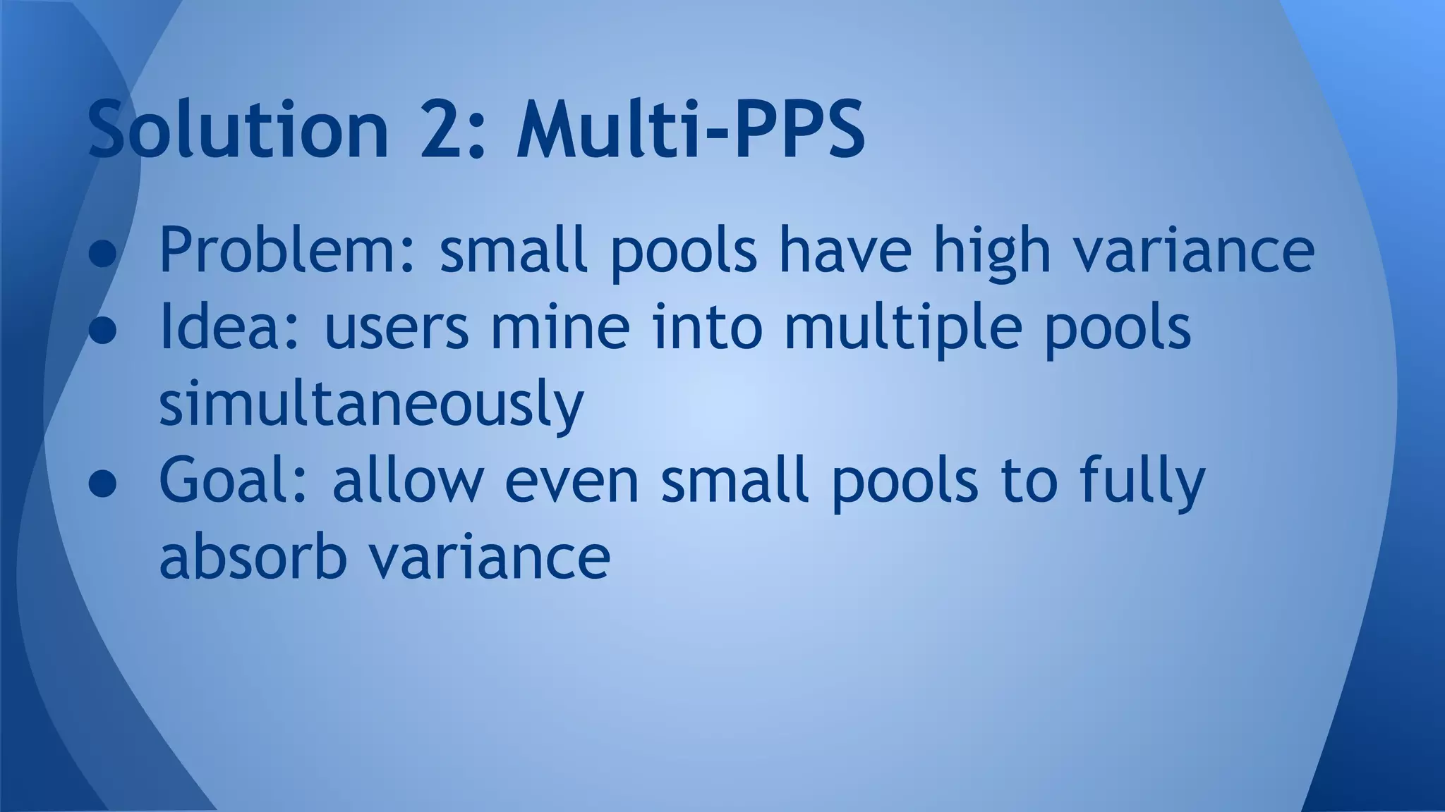 ● Problem: small pools have high variance
● Idea: users mine into multiple pools
simultaneously
● Goal: allow even small pools to fully
absorb variance
Solution 2: Multi-PPS
 