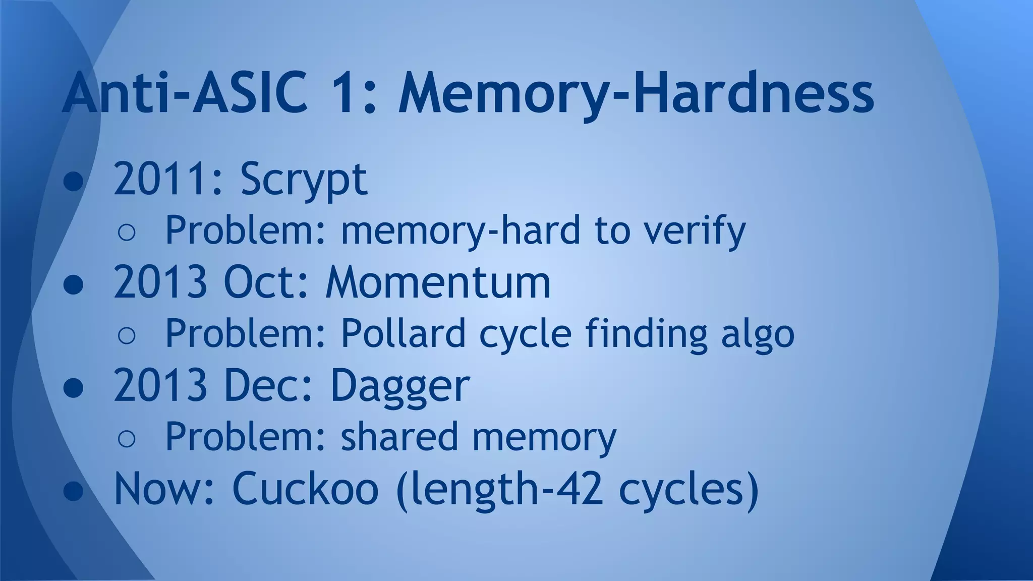 ● 2011: Scrypt
○ Problem: memory-hard to verify
● 2013 Oct: Momentum
○ Problem: Pollard cycle finding algo
● 2013 Dec: Dagger
○ Problem: shared memory
● Now: Cuckoo (length-42 cycles)
Anti-ASIC 1: Memory-Hardness
 