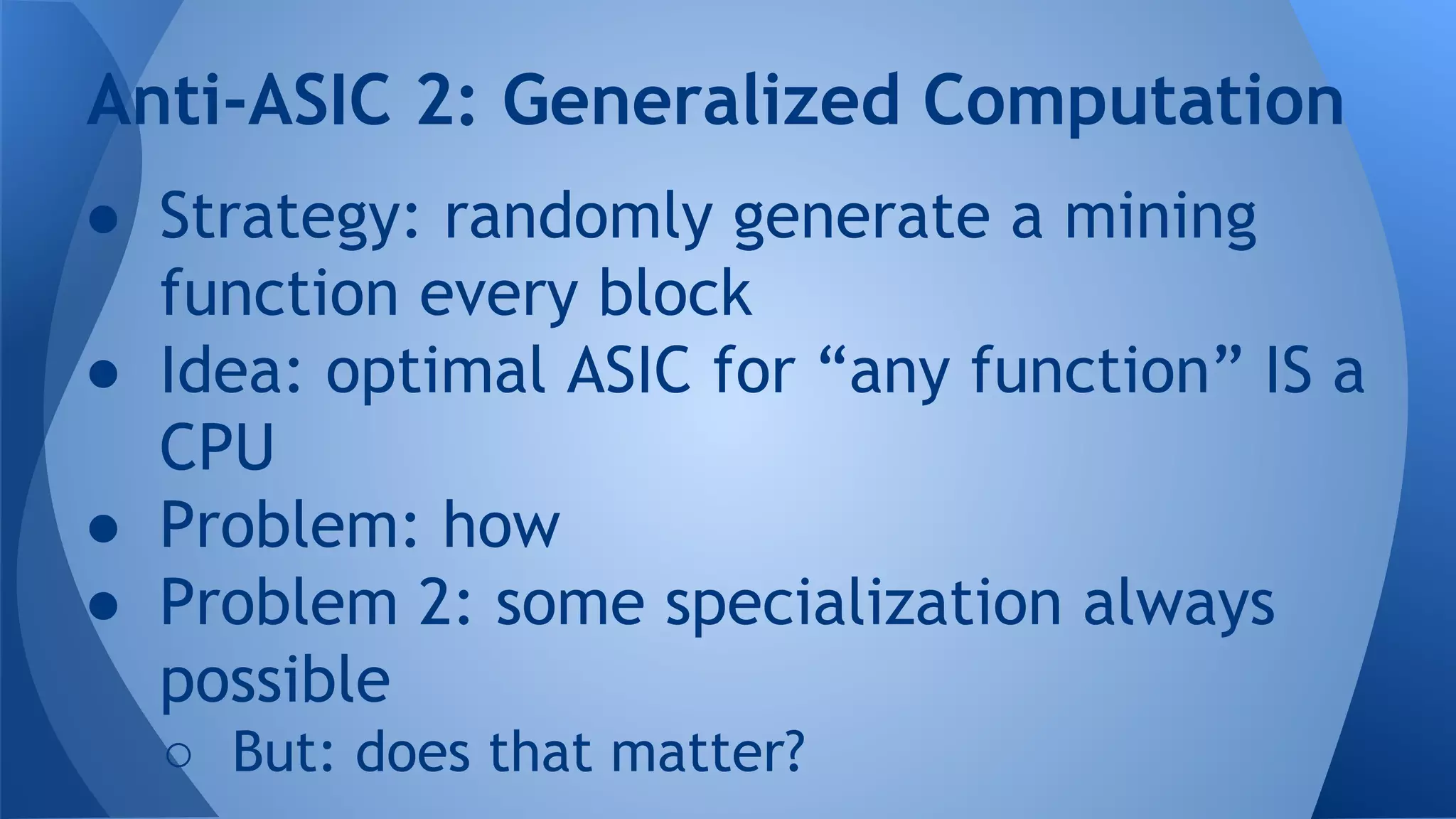 ● Strategy: randomly generate a mining
function every block
● Idea: optimal ASIC for “any function” IS a
CPU
● Problem: how
● Problem 2: some specialization always
possible
○ But: does that matter?
Anti-ASIC 2: Generalized Computation
 