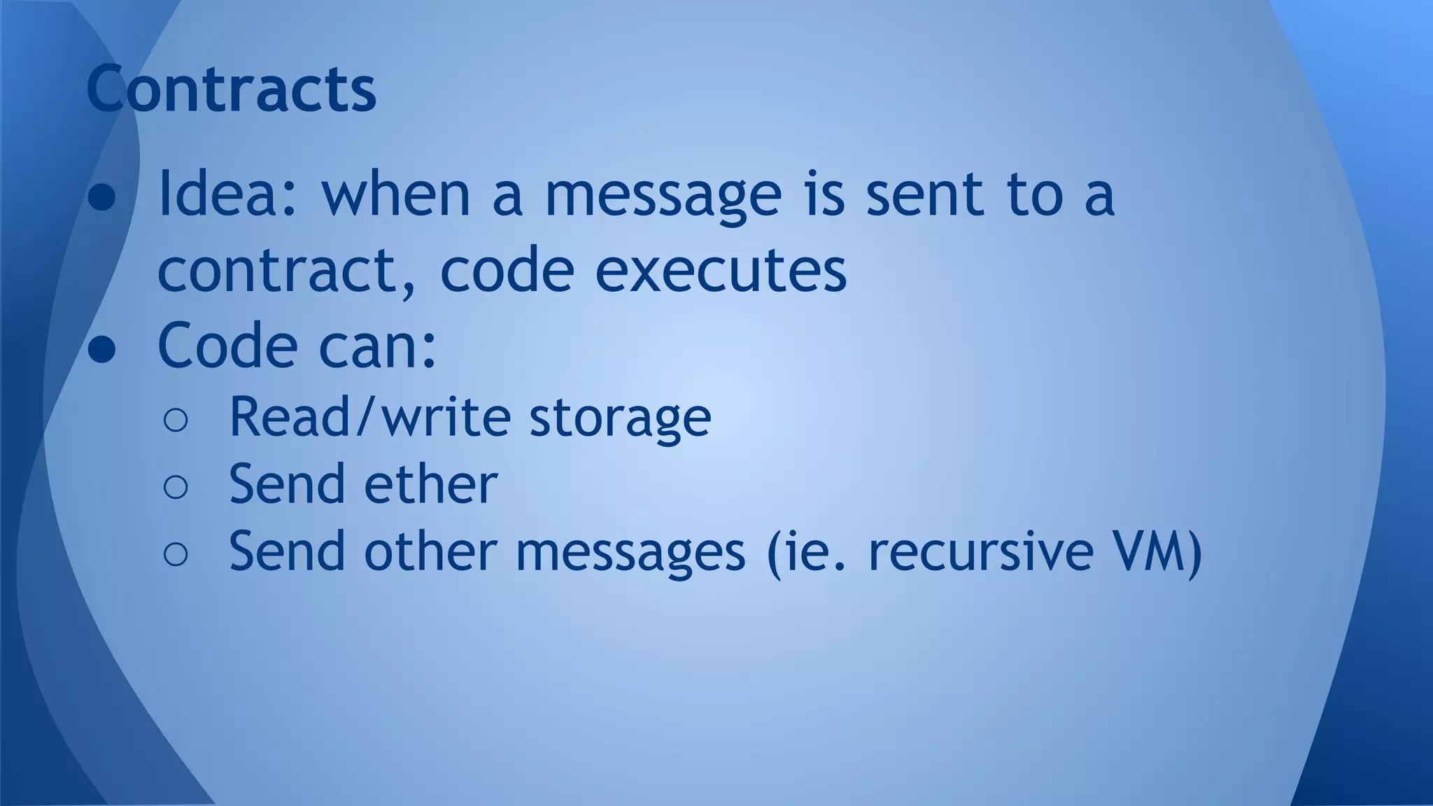 ● Idea: when a message is sent to a
contract, code executes
● Code can:
○ Read/write storage
○ Send ether
○ Send other messages (ie. recursive VM)
Contracts
 