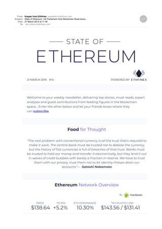 From: Kasper from Ethﬁnex newsletter@ethﬁnex.com
Subject: State of Ethereum: UK Parliament Host Blockchain Road-show...
Date: 21 March 2019 at 11:49
To: ben.wilson@ethﬁnex.com
Welcome to your weekly newsletter, delivering top stories, must-reads, expert
analyses and guest contributions from leading ﬁgures in the blockchain
space... Enter the ether below and let your friends know where they
can subscribe.
“The root problem with conventional currency is all the trust that's required to
make it work. The central bank must be trusted not to debase the currency,
but the history of ﬁat currencies is full of breaches of that trust. Banks must
be trusted to hold our money and transfer it electronically, but they lend it out
in waves of credit bubbles with barely a fraction in reserve. We have to trust
them with our privacy, trust them not to let identity thieves drain our
accounts"— Satoshi Nakamoto
Food for Thought
Ethereum Network Overview
 