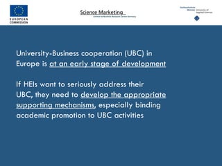 University-Business cooperation (UBC) in
Europe is at an early stage of development

If HEIs want to seriously address their
UBC, they need to develop the appropriate
supporting mechanisms, especially binding
academic promotion to UBC activities
 
