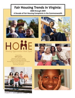 Fair Housing Trends in Virginia: 
                                2000 through 2009 
            A Decade of Fair Housing Complaints in the Commonwealth 




               Prepared by: 
              Will Sanford  
        Research and Policy Analyst 
      Center for Housing Leadership 
Housing Opportunities Made Equal of Virginia 
          700 East Franklin Street 
           Richmond, VA 23219 
 