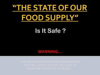 “THE STATE OF OUR
  FOOD SUPPLY”
          Is It Safe ?


            WARNING…

 THIS PRESENTATION CONTAINS INFORMATION
   THAT WILL EFFECT THE WAY YOU LOOK AT
      FOOD FOR THE REST OF YOUR LIFE…
 