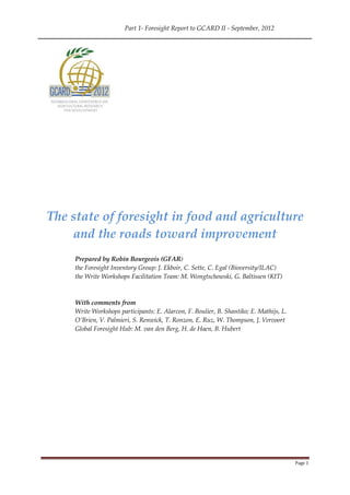Part 1- Foresight Report to GCARD II - September, 2012




The state of foresight in food and agriculture
    and the roads toward improvement
     Prepared by Robin Bourgeois (GFAR)
     the Foresight Inventory Group: J. Ekboir, C. Sette, C. Egal (Bioversity/ILAC)
     the Write Workshops Facilitation Team: M. Wongtschowski, G. Baltissen (KIT)



     With comments from
     Write Workshops participants: E. Alarcon, F. Boulier, B. Shantiko; E. Mathijs, L.
     O’Brien, V. Palmieri, S. Renwick, T. Ronzon, E. Ruz, W. Thompson, J. Vervoort
     Global Foresight Hub: M. van den Berg, H. de Haen, B. Hubert




                                                                                         Page 1
 