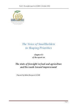 Part 3- Foresight report to GCARD 2- October 2012




         The Voice of Smallholders
           in Shaping Priorities

                           Chapter F3
                         of the report on


The state of foresight in food and agriculture
    and the roads toward improvement


 Prepared by Robin Bourgeois (GFAR)




                                                         Page 1
 