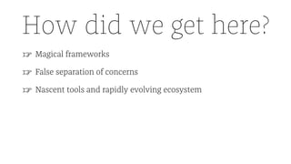 How did we get here?
☞ Magical frameworks
☞ False separation of concerns
☞ Nascent tools and rapidly evolving ecosystem
 
