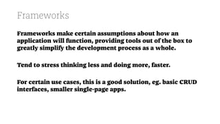 Frameworks
Frameworks make certain assumptions about how an
application will function, providing tools out of the box to
greatly simplify the development process as a whole.
Tend to stress thinking less and doing more, faster.
For certain use cases, this is a good solution, eg. basic CRUD
interfaces, smaller single-page apps.
 