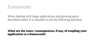 Frameworks
When dealing with larger applications and growing pains
described earlier, it is valuable to ask the following question:
What are the costs / consequences, if any, of coupling your
application to a framework?
 
