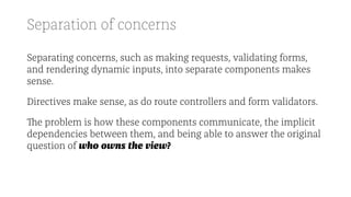 Separation of concerns
Separating concerns, such as making requests, validating forms,
and rendering dynamic inputs, into separate components makes
sense.
Directives make sense, as do route controllers and form validators.
The problem is how these components communicate, the implicit
dependencies between them, and being able to answer the original
question of who owns the view?
 