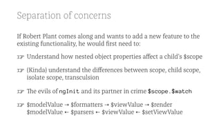 Separation of concerns
If Robert Plant comes along and wants to add a new feature to the
existing functionality, he would ﬁrst need to:
☞ Understand how nested object properties aﬀect a child's $scope
☞ (Kinda) understand the diﬀerences between scope, child scope,
isolate scope, transculsion
☞ The evils of ngInit and its partner in crime $scope.$watch
☞ $modelValue → $formatters → $viewValue → $render
$modelValue ← $parsers ← $viewValue ← $setViewValue
 