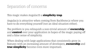Separation of concerns
This magic makes AngularJS a simplicity trap.
Angular.js is attractive when coming from Backbone.js where you
have to do everything yourself (not an ideal situation either).
The problem is you relinquish a non-trivial amount of ownership
and control over your application in hopes of the magic paying oﬀ
and a false sense of simplicity.
When dealing with large applications that consistently grow in
features with an increasing amount of developers, ownership and
true simplicity become even more important.
 
