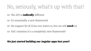 No, seriously, what's up with that?
☞ The API is radically diﬀerent
☞ It's essentially a new framework
☞ No support for IE 8 (no one wants to, but we still need to)
☞ Did I mention it's a completely new framework?
We just started building our Angular apps last year!!
 