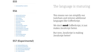 The language is maturing
This means we can simplify our
toolchain and remove additional
languages like CoﬀeeScript.
We don't need CoﬀeeScript, it just
makes JavaScript better.
But now, JavaScript is making
JavaScript better!
 