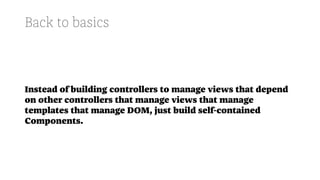 Back to basics
Instead of building controllers to manage views that depend
on other controllers that manage views that manage
templates that manage DOM, just build self-contained
Components.
 