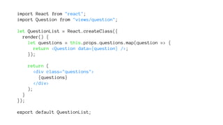 import React from "react";
import Question from "views/question";
let QuestionList = React.createClass({
render() {
let questions = this.props.questions.map(question => {
return <Question data={question} />;
});
return (
<div class="questions">
{questions}
</div>
);
}
});
export default QuestionList;
 