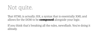 Not quite.
That HTML is actually JSX, a syntax that is essentially XML and
allows for the DOM to be composed alongside your logic.
If you think that's breaking all the rules, newsﬂash. You're doing it
already.
 