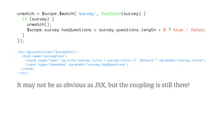 unwatch = $scope.$watch('survey', function(survey) {
if (survey) {
unwatch();
$scope.survey.hasQuestions = survey.questions.length > 0 ? true : false;
}
});
<div ng-controller="SurveyCtrl">
<form name="surveyForm">
<input type="text" ng-init="survey.title = survey.title || 'Default'" ng-model="survey.title">
<input type="checkbox" ng-model="survey.hasQuestions">
</form>
</div>
It may not be as obvious as JSX, but the coupling is still there!
 