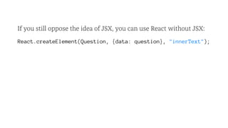 If you still oppose the idea of JSX, you can use React without JSX:
React.createElement(Question, {data: question}, "innerText");
 