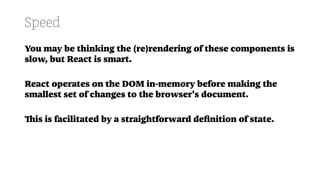 Speed
You may be thinking the (re)rendering of these components is
slow, but React is smart.
React operates on the DOM in-memory before making the
smallest set of changes to the browser's document.
This is facilitated by a straightforward deﬁnition of state.
 