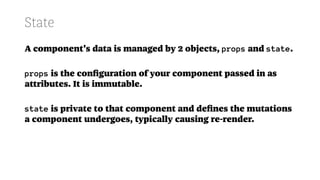 State
A component's data is managed by 2 objects, props and state.
props is the conﬁguration of your component passed in as
attributes. It is immutable.
state is private to that component and deﬁnes the mutations
a component undergoes, typically causing re-render.
 