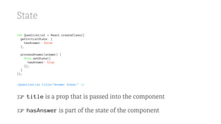 State
let QuestionList = React.createClass({
getInitialState: {
hasAnswer: false
},
processAnswer(answer) {
this.setState({
hasAnswer: true
});
}
});
<QuestionList title="Answer these!" />
☞ title is a prop that is passed into the component
☞ hasAnswer is part of the state of the component
 