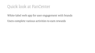 Quick look at FanCenter
White-label web app for user engagement with brands
Users complete various activities to earn rewards
 