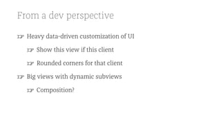From a dev perspective
☞ Heavy data-driven customization of UI
☞ Show this view if this client
☞ Rounded corners for that client
☞ Big views with dynamic subviews
☞ Composition?
 