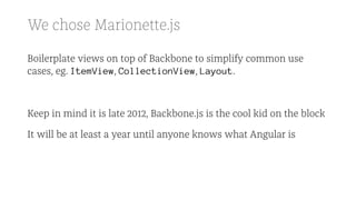 We chose Marionette.js
Boilerplate views on top of Backbone to simplify common use
cases, eg. ItemView, CollectionView, Layout.
Keep in mind it is late 2012, Backbone.js is the cool kid on the block
It will be at least a year until anyone knows what Angular is
 