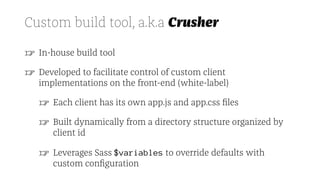 Custom build tool, a.k.a Crusher
☞ In-house build tool
☞ Developed to facilitate control of custom client
implementations on the front-end (white-label)
☞ Each client has its own app.js and app.css ﬁles
☞ Built dynamically from a directory structure organized by
client id
☞ Leverages Sass $variables to override defaults with
custom conﬁguration
 