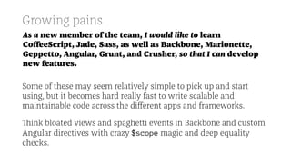 Growing pains
As a new member of the team, I would like to learn
CoﬀeeScript, Jade, Sass, as well as Backbone, Marionette,
Geppetto, Angular, Grunt, and Crusher, so that I can develop
new features.
Some of these may seem relatively simple to pick up and start
using, but it becomes hard really fast to write scalable and
maintainable code across the diﬀerent apps and frameworks.
Think bloated views and spaghetti events in Backbone and custom
Angular directives with crazy $scope magic and deep equality
checks.
 