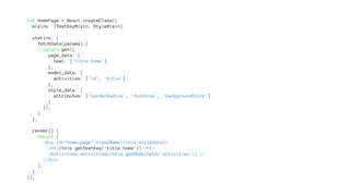 let HomePage = React.createClass({
mixins: [TextKeyMixin, StyleMixin],
statics: {
fetchData(params) {
return get({
page_data: {
text: ['title.home']
},
model_data: {
activities: ['id', 'title']
},
style_data: {
attributes: ['borderRadius', 'fontSize', 'backgroundColor']
}
});
}
},
render() {
return (
<div id="home-page" className={this.styleData}>
<h1>{this.getTextKey('title.home')}</h1>
<Activities activities={this.getModelData('activities')} />
</div>
);
}
});
 